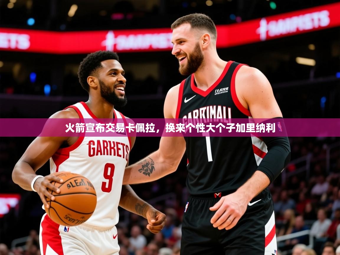 2025爱游戏ayx体育app官方网站入口火箭宣布交易卡佩拉，换来个性大个子加里纳利  第1张