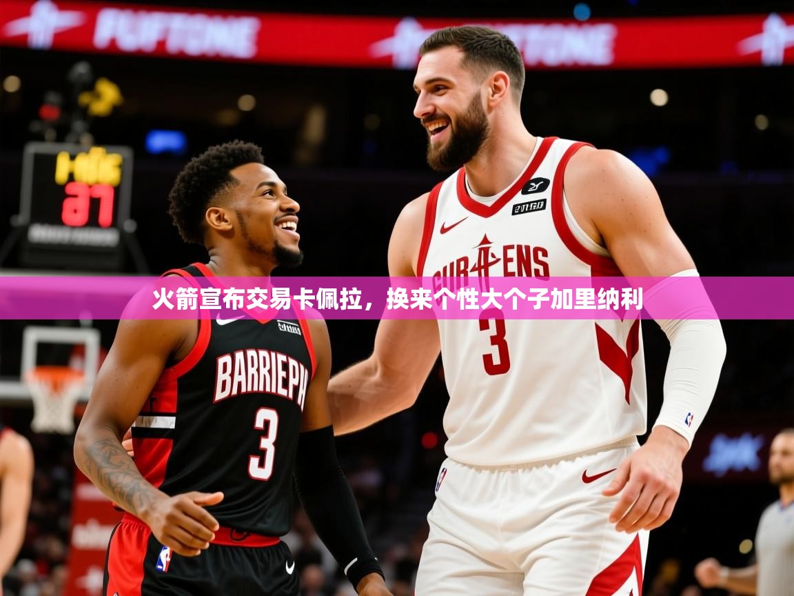 2025爱游戏ayx体育app官方网站入口火箭宣布交易卡佩拉，换来个性大个子加里纳利  第2张