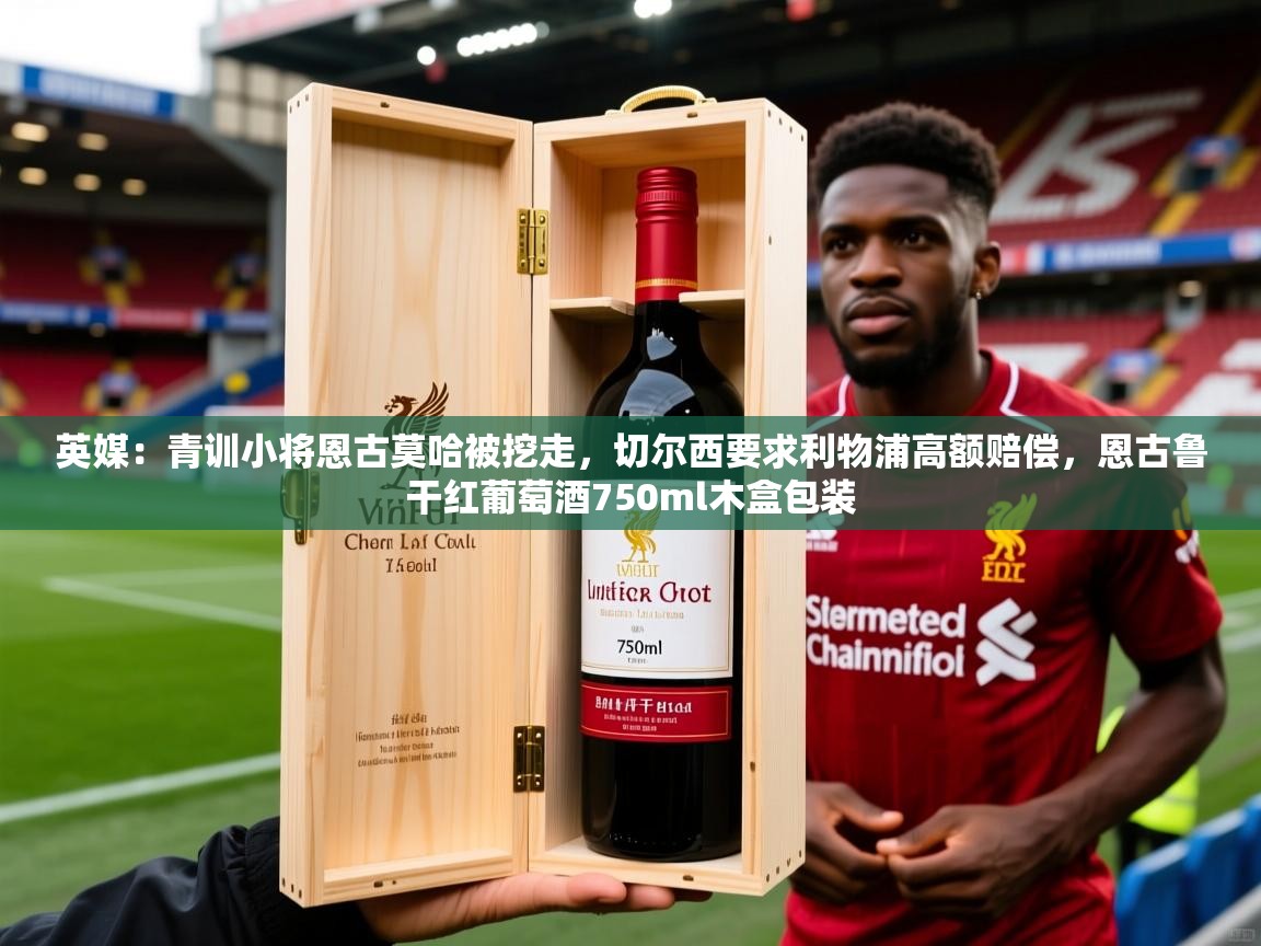 2025爱游戏体育官网英媒:青训小将恩古莫哈被挖走,切尔西要求利物浦高额赔偿,恩古鲁干红葡萄酒750ml木盒包装