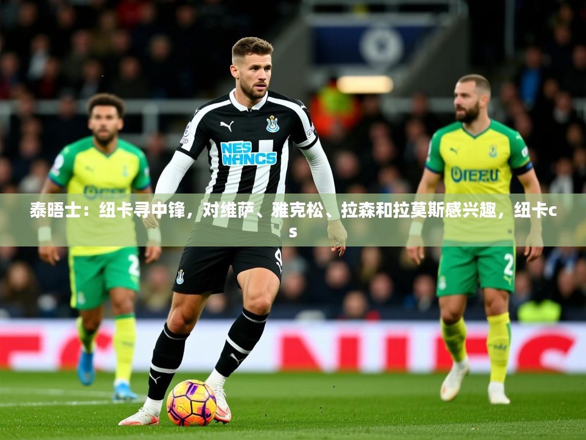 2025爱游戏体育在线直播泰晤士：纽卡寻中锋，对维萨、雅克松、拉森和拉莫斯感兴趣，纽卡cs