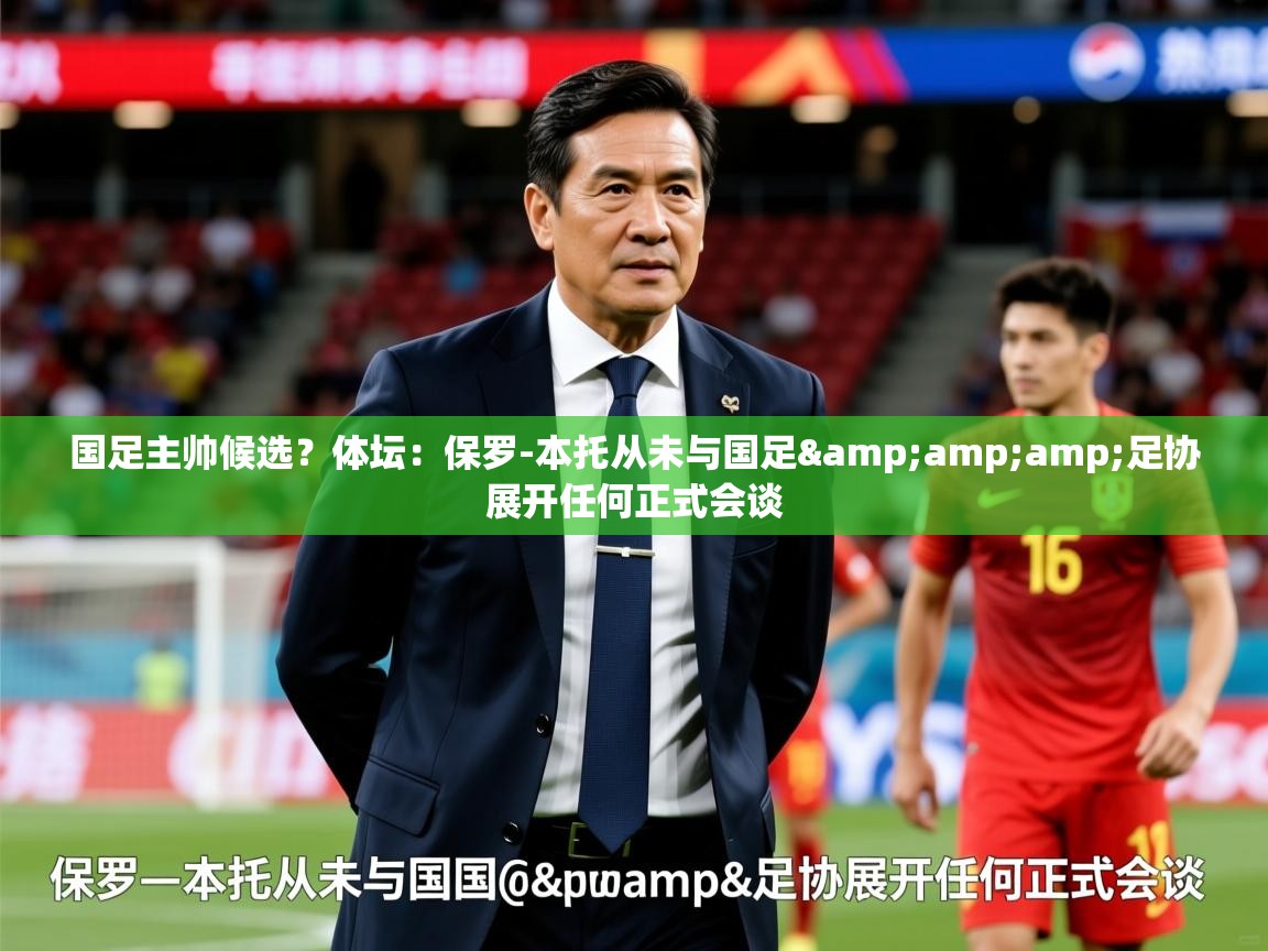 2025爱游戏体育在线网站登录国足主帅候选?体坛:保罗-本托从未与国足&amp;足协展开任何正式会谈