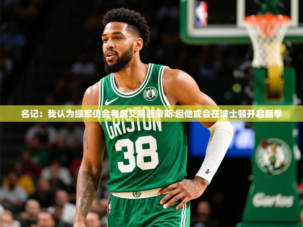 2025爱游戏体育官网网页登录名记:我认为绿军仍会考虑交易西蒙斯 但他或会在波士顿开启新季 第4张