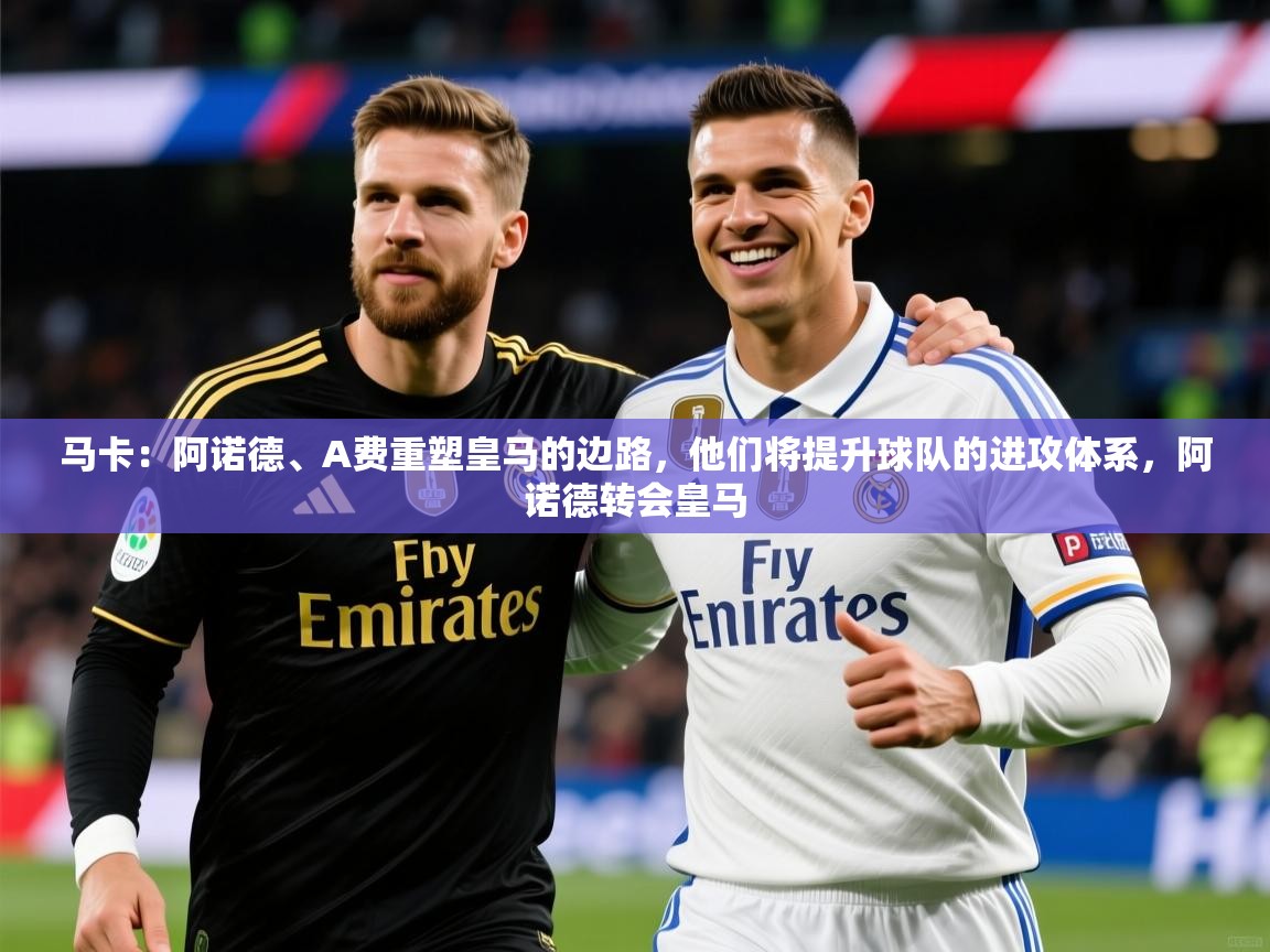 2025爱游戏体育注册首页马卡：阿诺德、A费重塑皇马的边路，他们将提升球队的进攻体系，阿诺德转会皇马