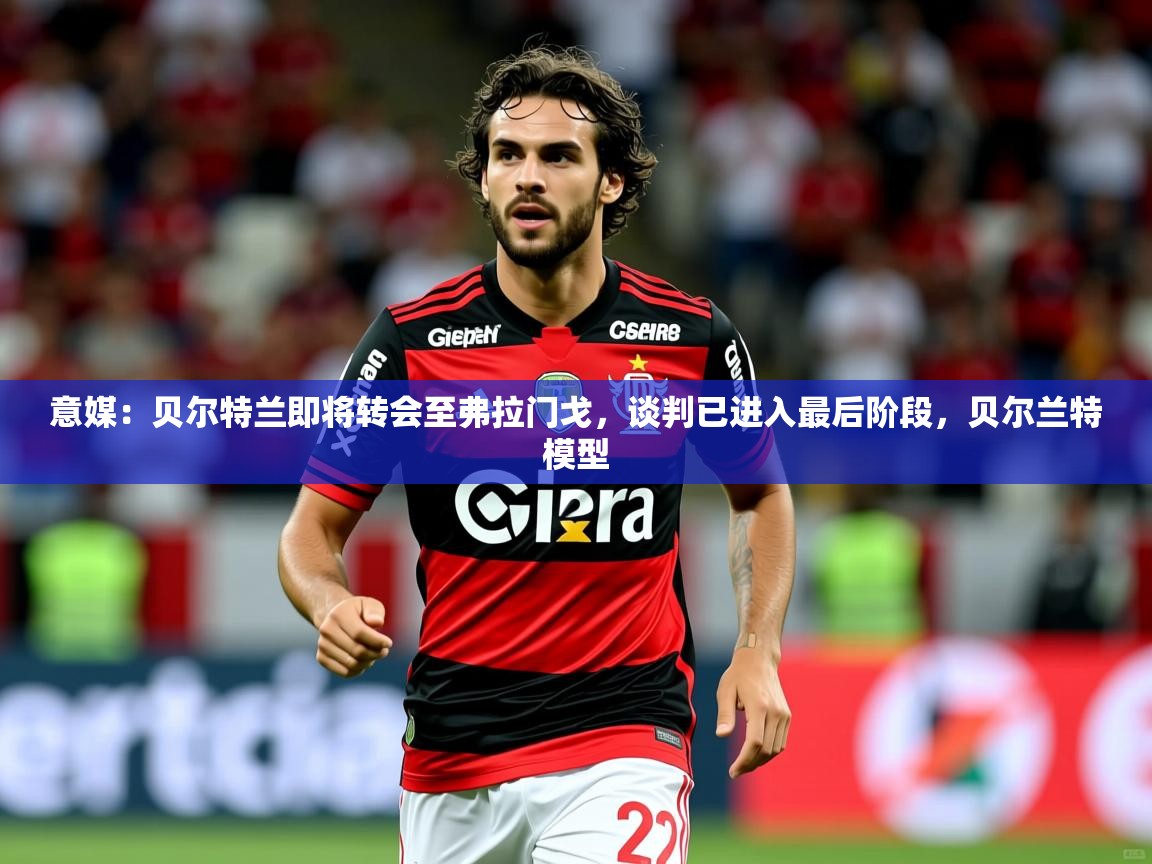 2025爱游戏体育在线app意媒：贝尔特兰即将转会至弗拉门戈，谈判已进入最后阶段，贝尔兰特模型  第1张